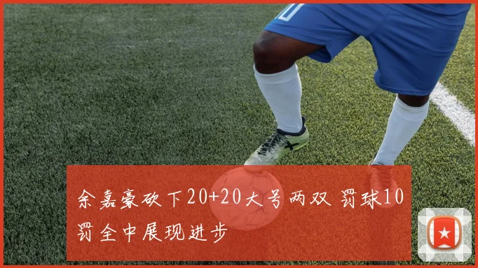 余嘉豪砍下20+20大号两双 罚球10罚全中展现进步