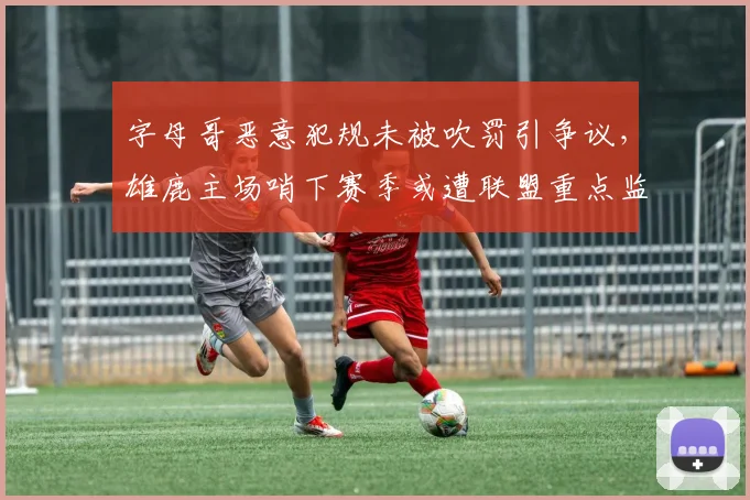 字母哥恶意犯规未被吹罚引争议，雄鹿主场哨下赛季或遭联盟重点监控